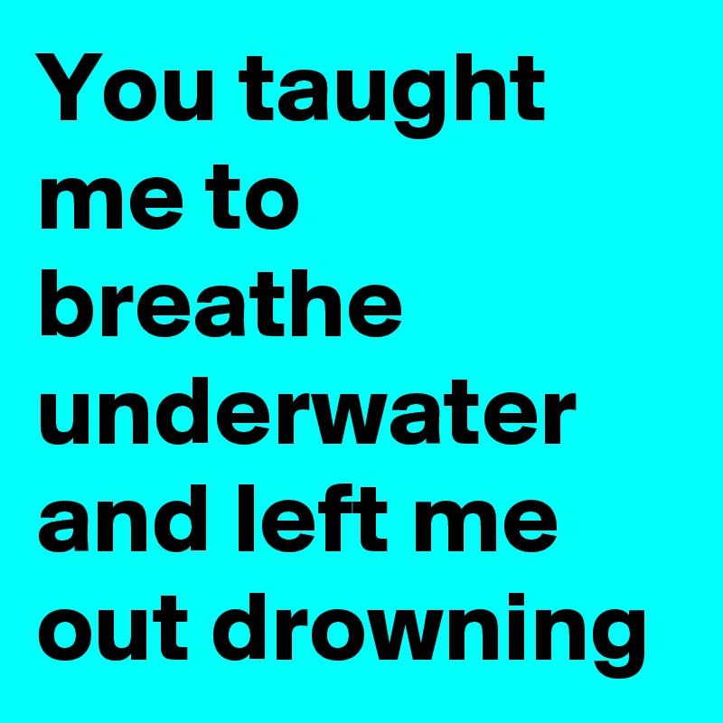 You taught me to breathe underwater and left me out drowning