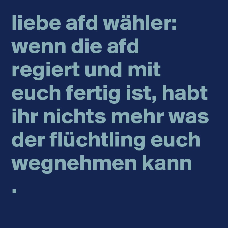 liebe afd wähler:
wenn die afd regiert und mit euch fertig ist, habt ihr nichts mehr was der flüchtling euch wegnehmen kann
.