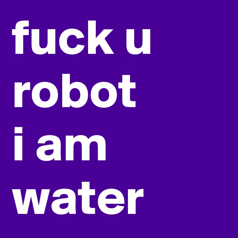 fuck u robot
i am water