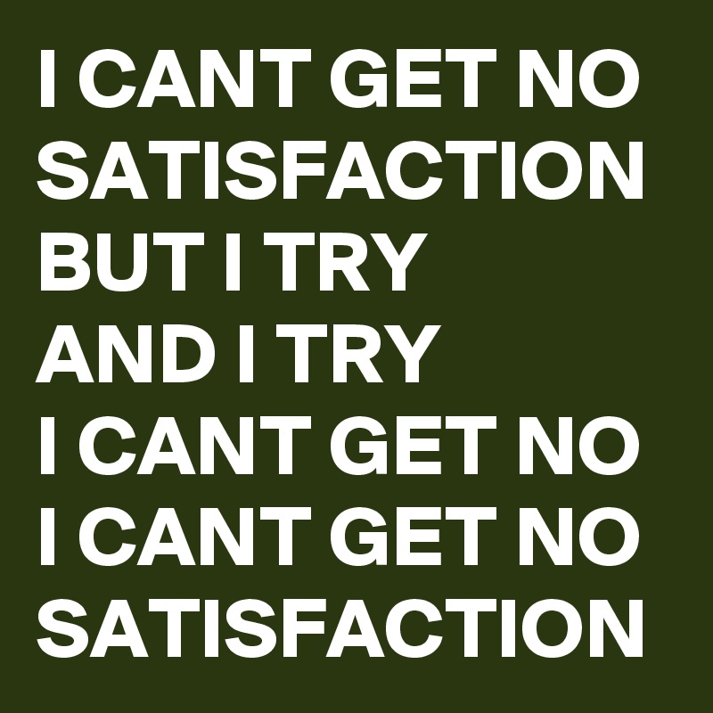 I CANT GET NO SATISFACTION 
BUT I TRY 
AND I TRY 
I CANT GET NO
I CANT GET NO 
SATISFACTION
