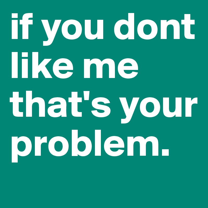 if you dont like me that's your problem.