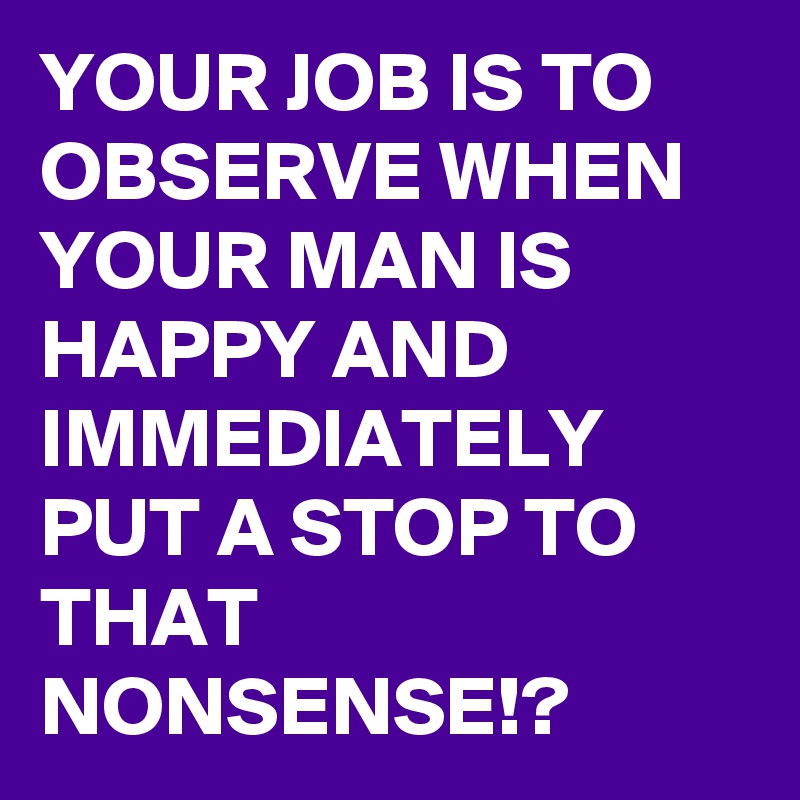YOUR JOB IS TO OBSERVE WHEN YOUR MAN IS HAPPY AND IMMEDIATELY PUT A STOP TO THAT NONSENSE!?
