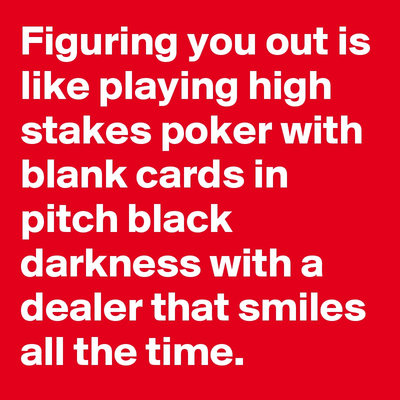 Figuring you out is like playing high stakes poker with blank cards in pitch black darkness with a dealer that smiles all the time.