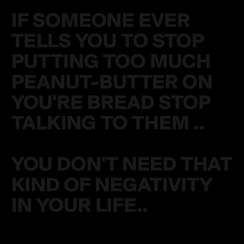 IF SOMEONE EVER TELLS YOU TO STOP PUTTING TOO MUCH PEANUT-BUTTER ON YOU'RE BREAD STOP TALKING TO THEM ..

YOU DON'T NEED THAT KIND OF NEGATIVITY IN YOUR LIFE..