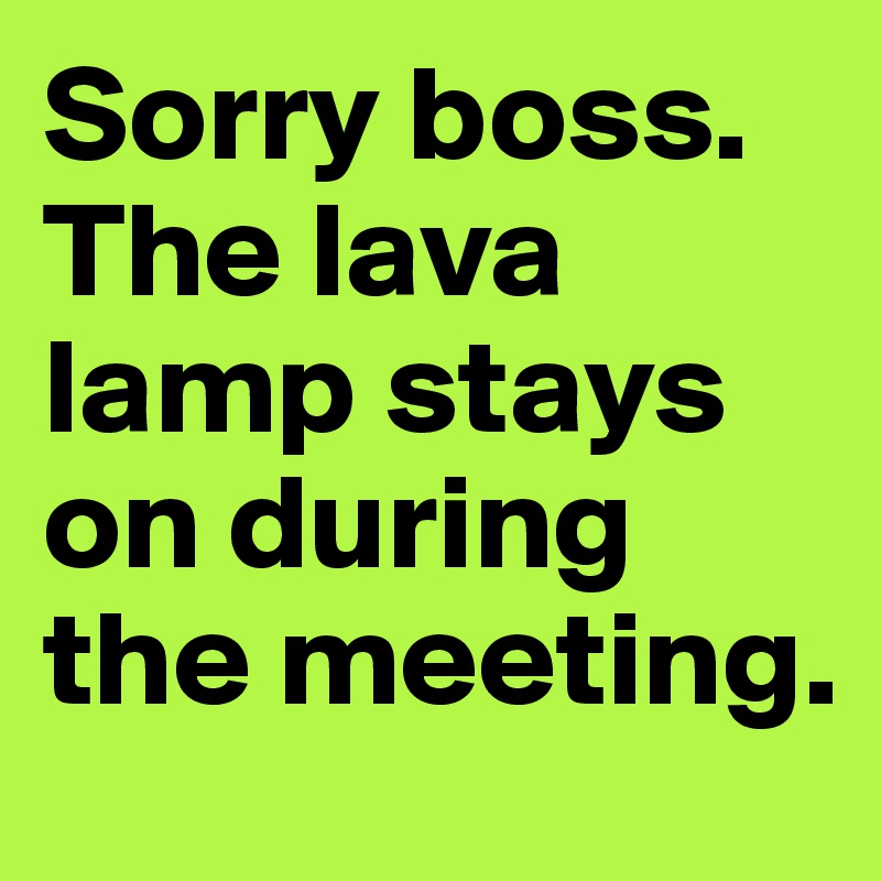 Sorry boss. The lava lamp stays on during the meeting.