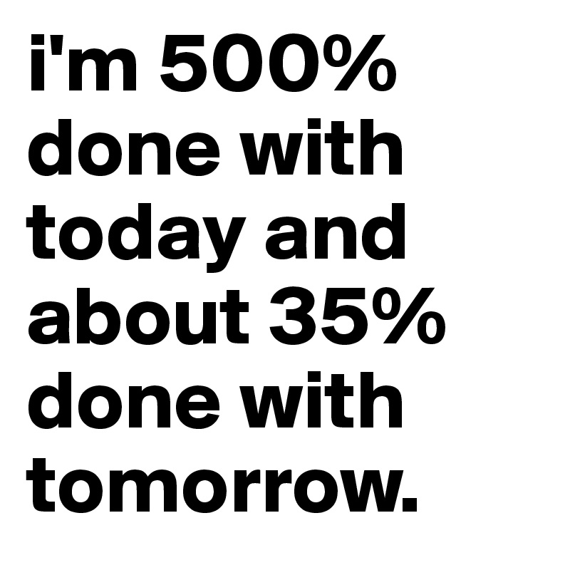 i'm 500% done with today and about 35% done with tomorrow.