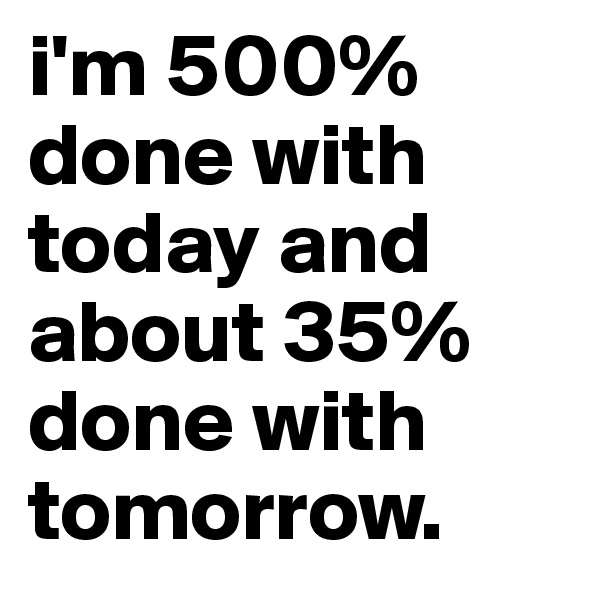 i'm 500% done with today and about 35% done with tomorrow.