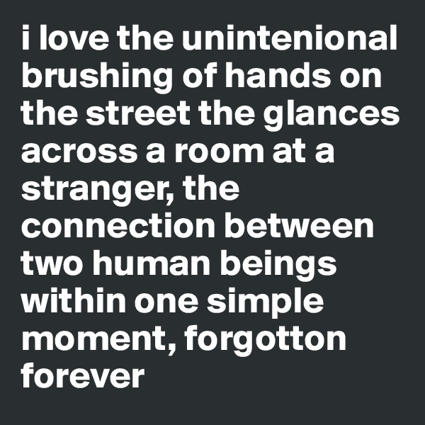 i love the unintenional brushing of hands on the street the glances across a room at a stranger, the connection between two human beings within one simple moment, forgotton forever