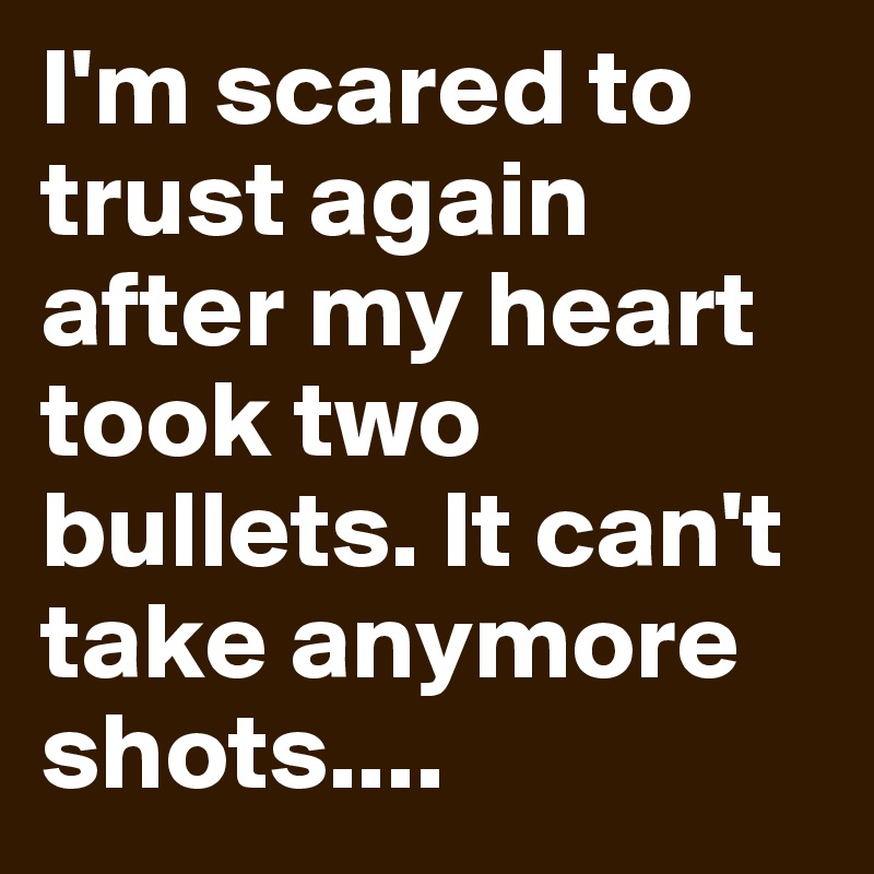 I'm scared to trust again after my heart took two bullets. It can't take anymore shots.... 
