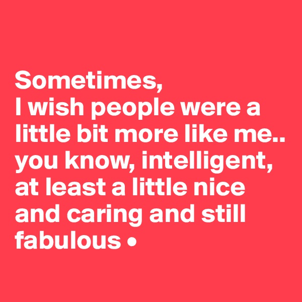 

Sometimes,
I wish people were a little bit more like me..
you know, intelligent, at least a little nice and caring and still fabulous •
