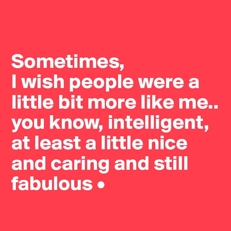 

Sometimes,
I wish people were a little bit more like me..
you know, intelligent, at least a little nice and caring and still fabulous •
