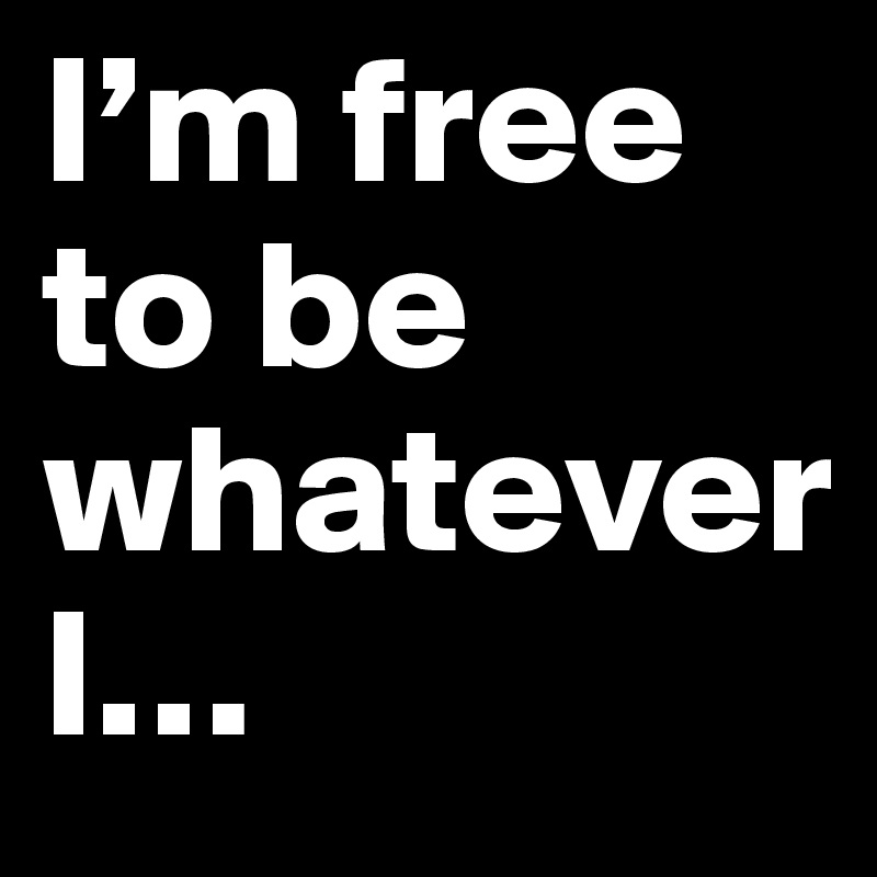 I’m free to be whatever 
I…