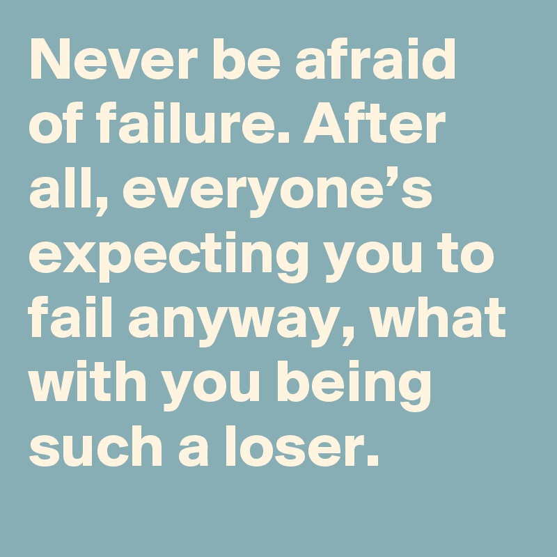 Never be afraid of failure. After all, everyone’s expecting you to fail anyway, what with you being such a loser.