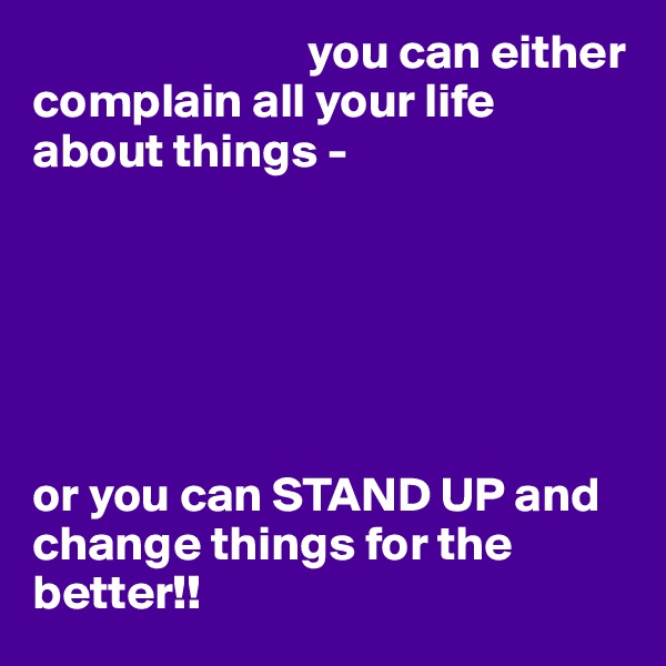                             you can either complain all your life about things - 






or you can STAND UP and     change things for the     better!!