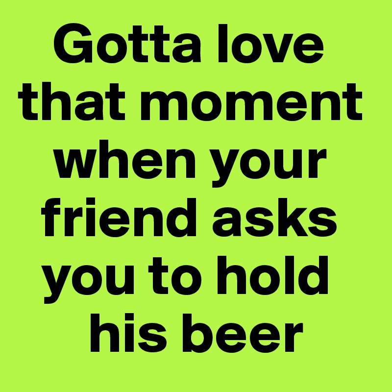    Gotta love that moment        
   when your   
  friend asks 
  you to hold   
      his beer