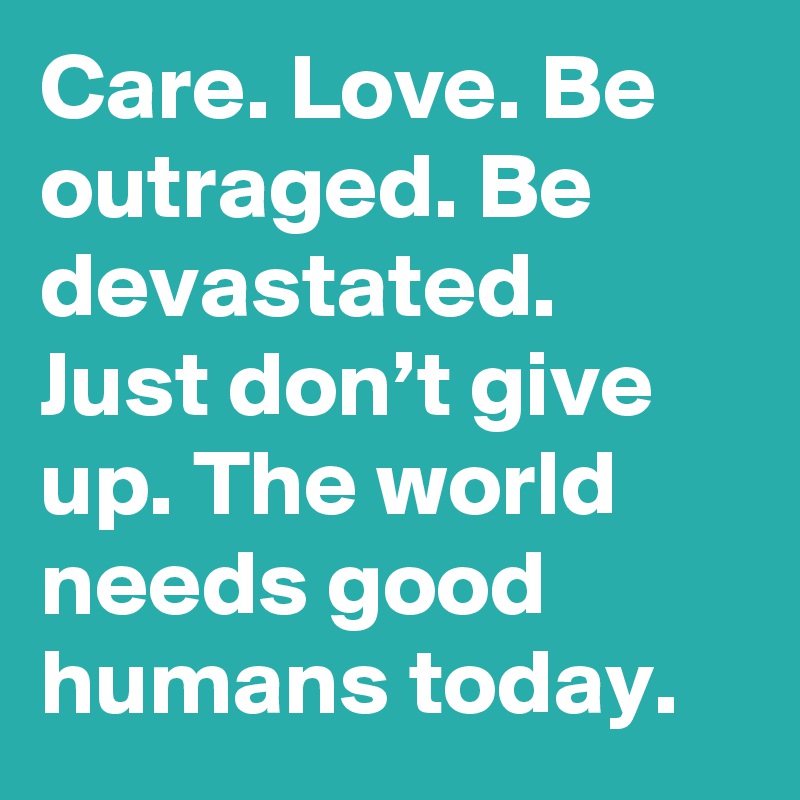 Care. Love. Be outraged. Be devastated. Just don’t give up. The world needs good humans today.