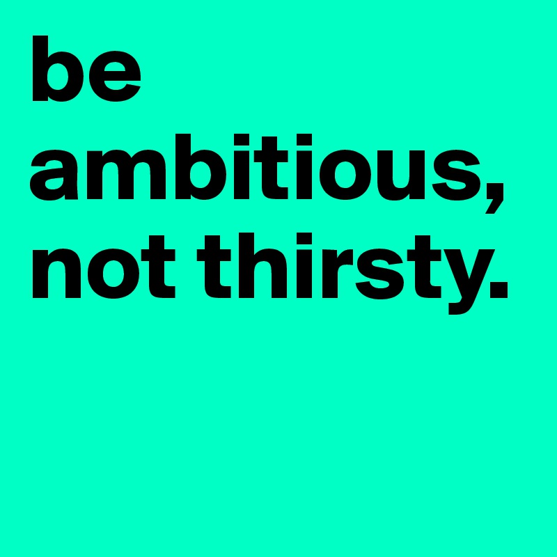 be ambitious, not thirsty. 

