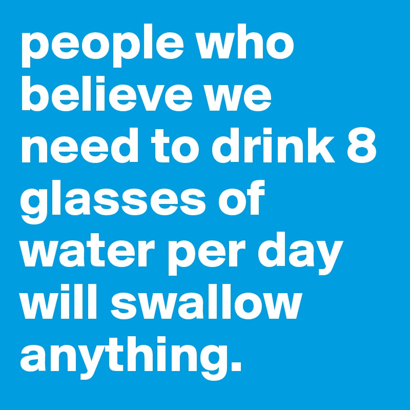 people who believe we need to drink 8 glasses of water per day will swallow anything.