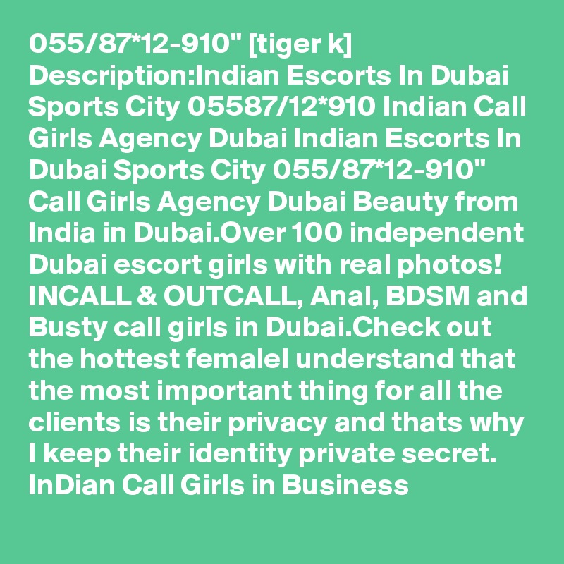 055/87*12-910" [tiger k] Description:Indian Escorts In Dubai Sports City 05587/12*910 Indian Call Girls Agency Dubai Indian Escorts In Dubai Sports City 055/87*12-910"  Call Girls Agency Dubai Beauty from India in Dubai.Over 100 independent Dubai escort girls with real photos! INCALL & OUTCALL, Anal, BDSM and Busty call girls in Dubai.Check out the hottest femaleI understand that the most important thing for all the clients is their privacy and thats why I keep their identity private secret. InDian Call Girls in Business
