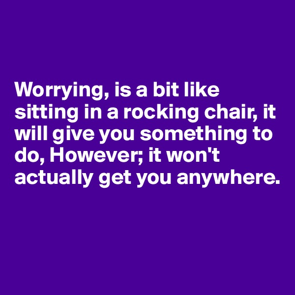 


Worrying, is a bit like sitting in a rocking chair, it will give you something to do, However; it won't actually get you anywhere. 


