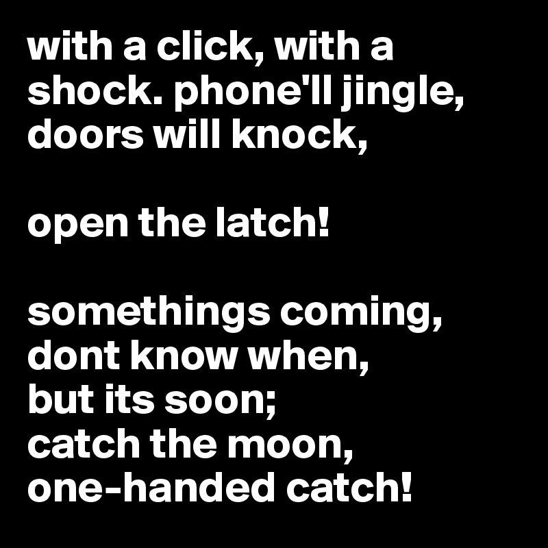 with a click, with a shock. phone'll jingle, doors will knock, 

open the latch!  

somethings coming, dont know when, 
but its soon; 
catch the moon, 
one-handed catch!