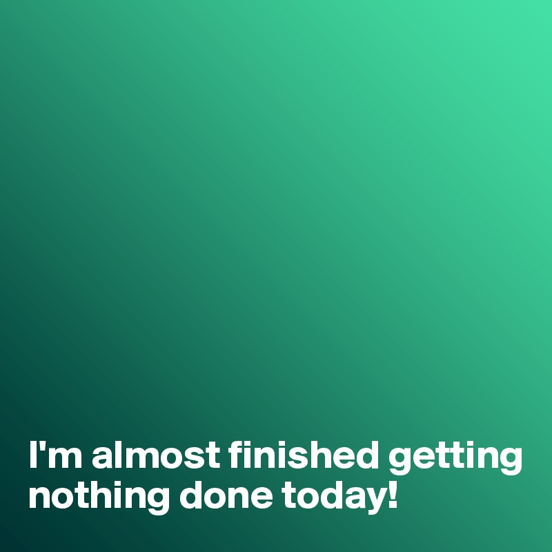 









I'm almost finished getting nothing done today!