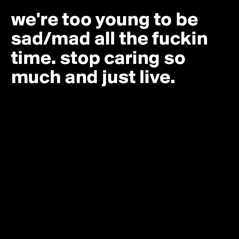 we're too young to be sad/mad all the fuckin time. stop caring so much and just live. 






