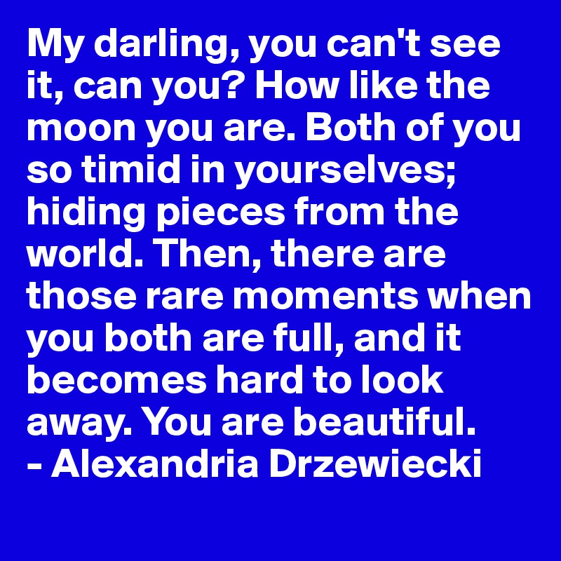 My darling, you can't see it, can you? How like the moon you are. Both of you so timid in yourselves; hiding pieces from the world. Then, there are those rare moments when you both are full, and it becomes hard to look away. You are beautiful.
- Alexandria Drzewiecki