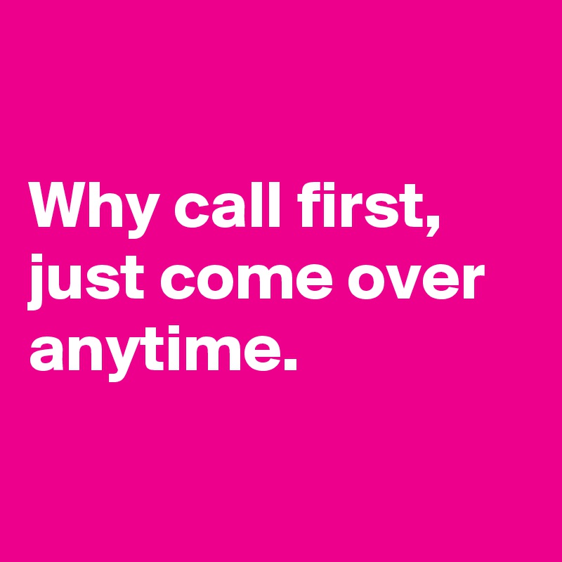 

Why call first, just come over anytime.


