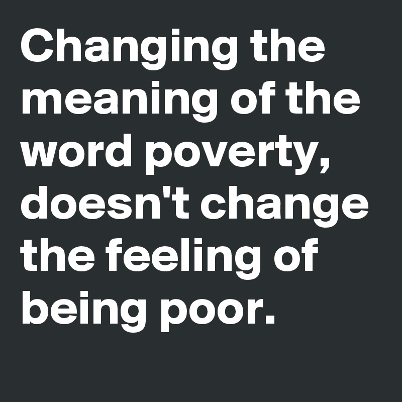 Changing the meaning of the word poverty, doesn't change the feeling of being poor.