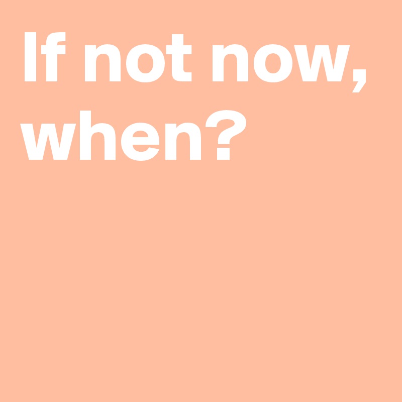 If not now,
when?

