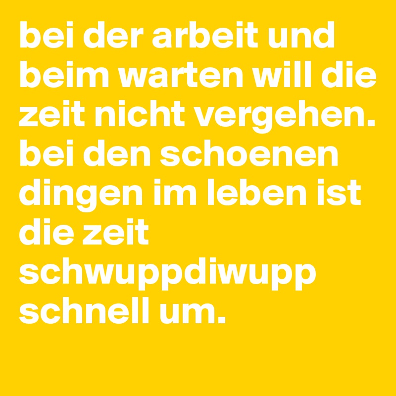 bei der arbeit und beim warten will die zeit nicht vergehen.
bei den schoenen dingen im leben ist die zeit schwuppdiwupp schnell um.