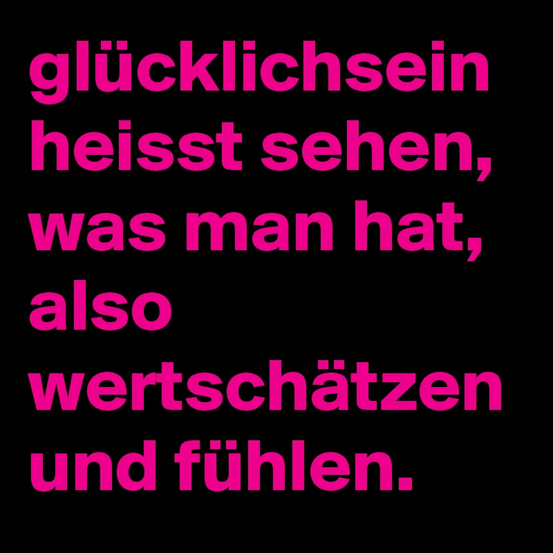 glücklichsein heisst sehen, was man hat, also wertschätzen und fühlen. 