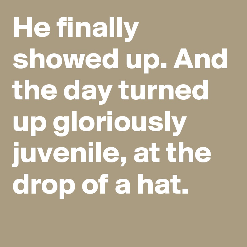 He finally showed up. And the day turned up gloriously juvenile, at the drop of a hat.