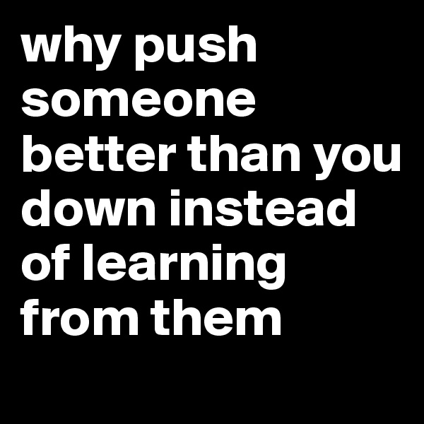 why push someone better than you down instead of learning from them 