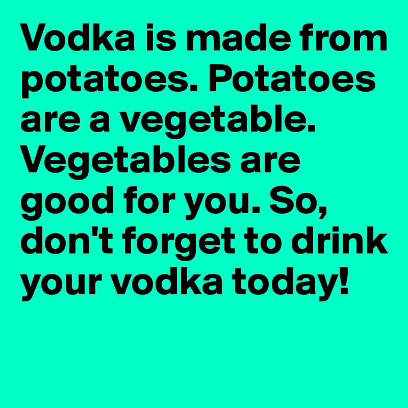 Vodka is made from potatoes. Potatoes are a vegetable. Vegetables are good for you. So, don't forget to drink your vodka today! 