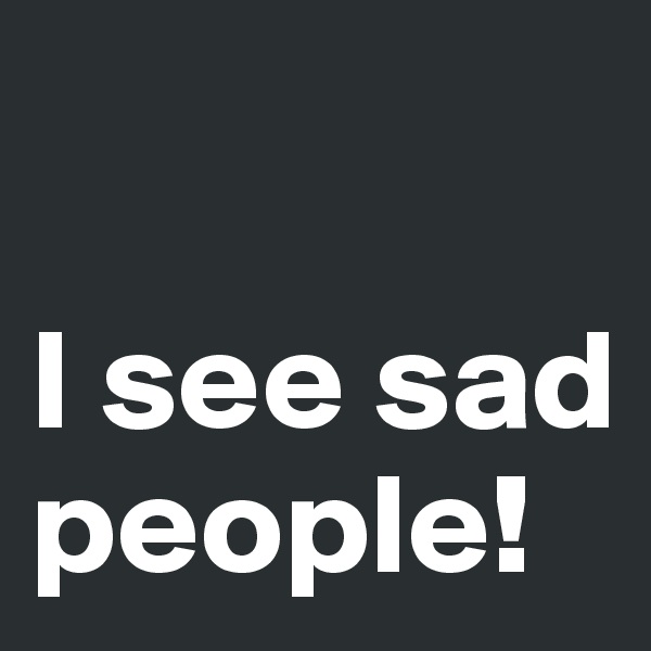 

I see sad people!