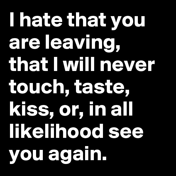 I hate that you are leaving, that I will never touch, taste, kiss, or, in all likelihood see you again. 