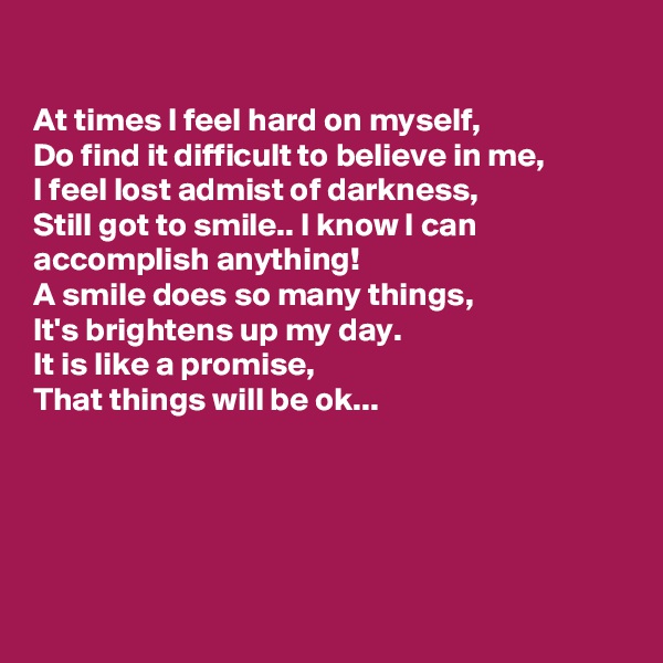 

At times I feel hard on myself, 
Do find it difficult to believe in me,
I feel lost admist of darkness,
Still got to smile.. I know I can accomplish anything!
A smile does so many things,
It's brightens up my day.
It is like a promise,
That things will be ok...





