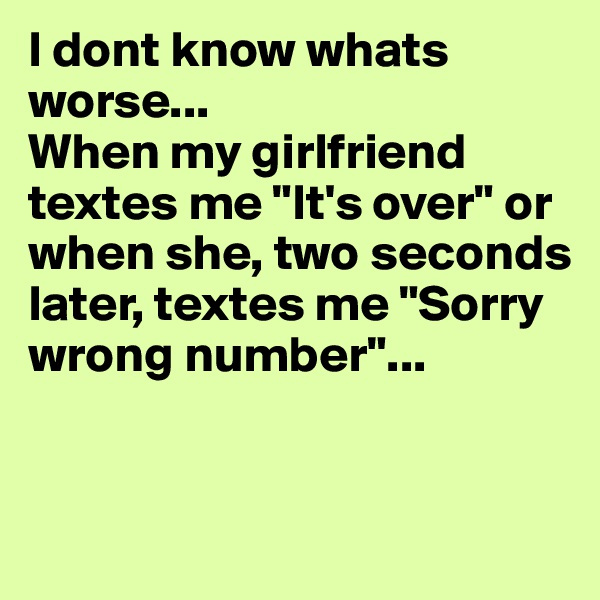 I dont know whats worse...
When my girlfriend textes me "It's over" or when she, two seconds later, textes me "Sorry wrong number"...


