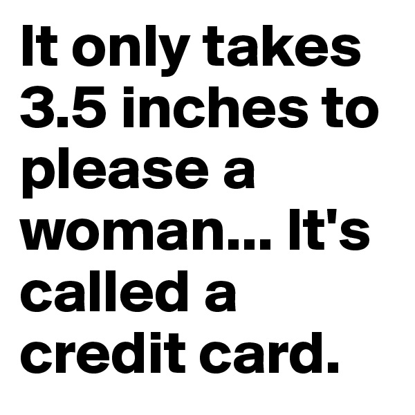 It only takes 3.5 inches to please a woman... It's called a credit card.
