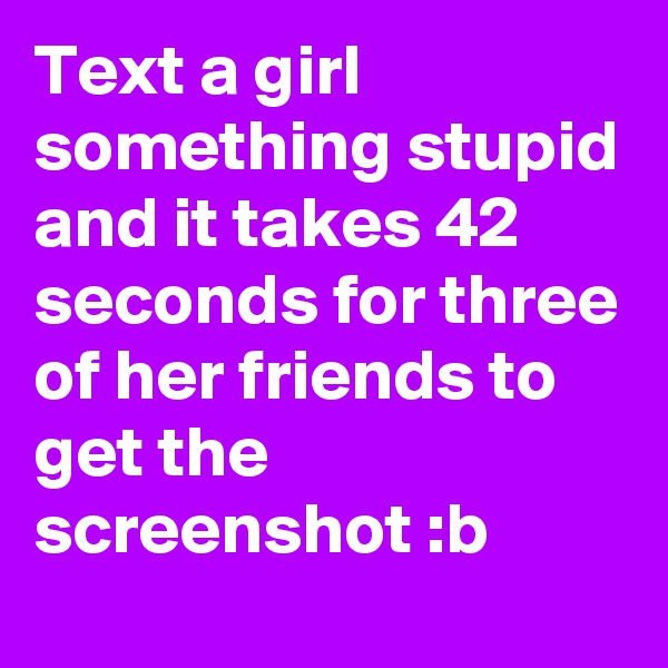 Text a girl something stupid and it takes 42 seconds for three of her friends to get the screenshot :b