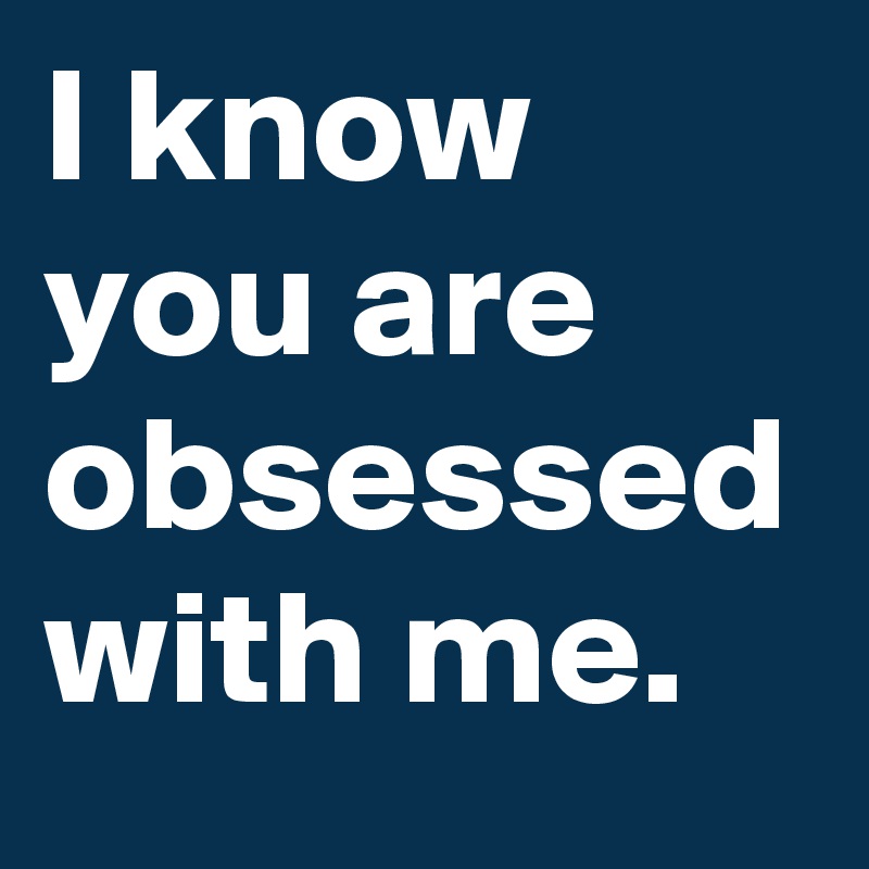 I know you are obsessed with me.