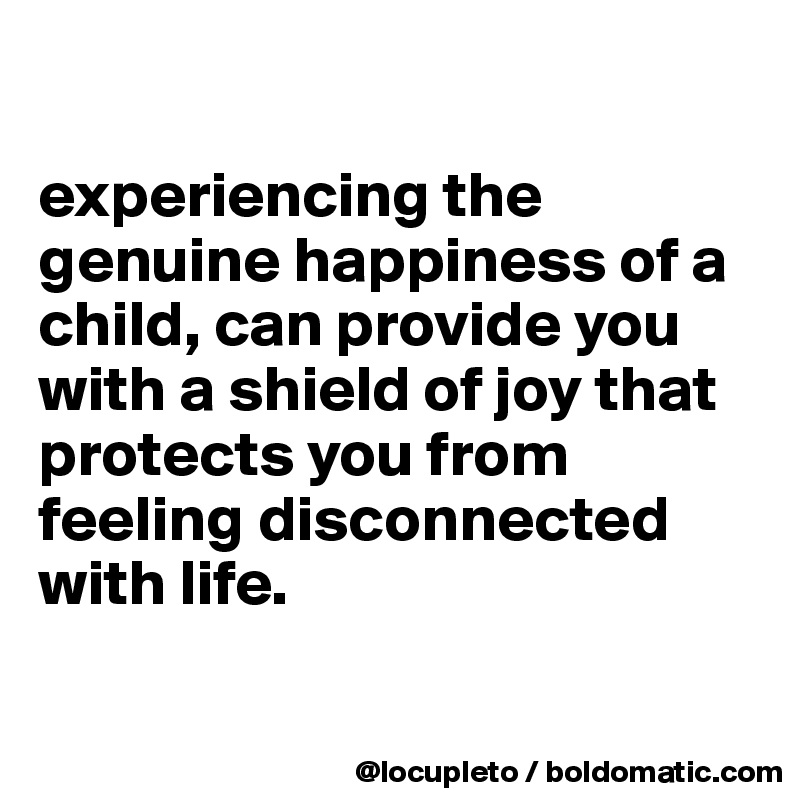 

experiencing the genuine happiness of a child, can provide you with a shield of joy that protects you from feeling disconnected with life.

