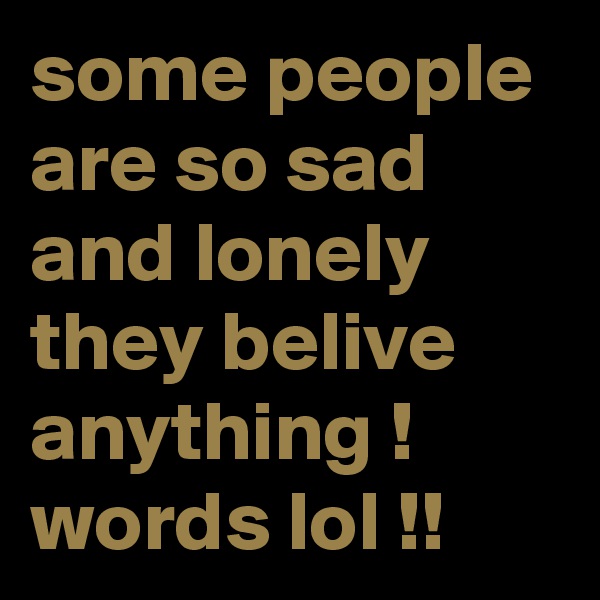 some people are so sad and lonely they belive anything ! words lol !!