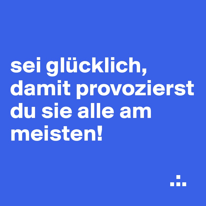

sei glücklich, damit provozierst du sie alle am meisten!

                                   .:.
