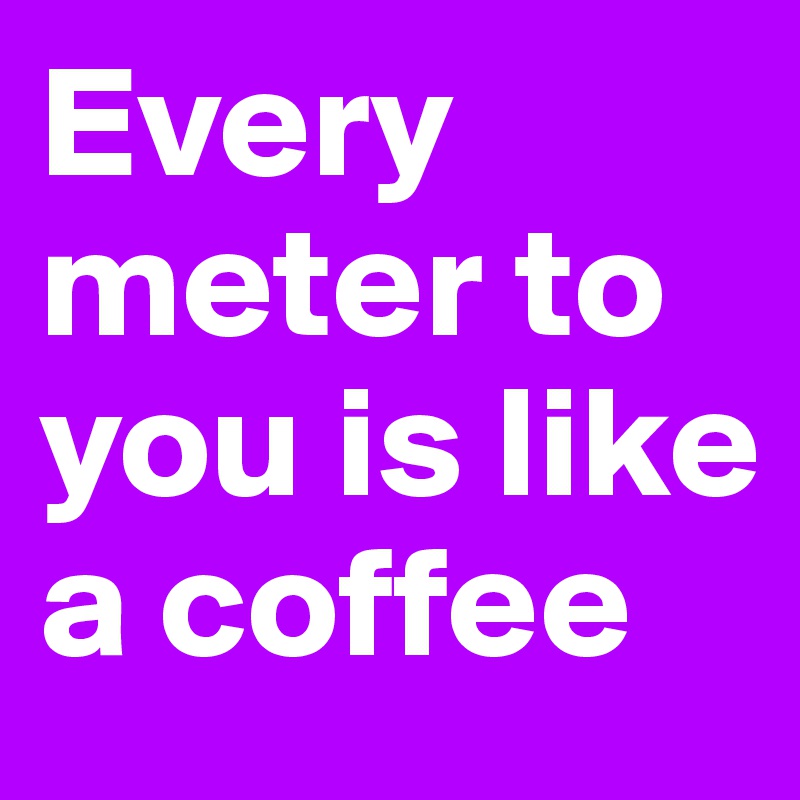 Every meter to you is like a coffee 