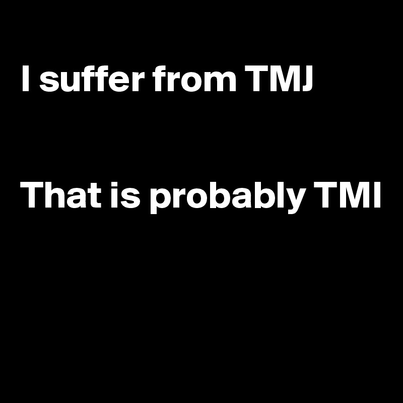 
I suffer from TMJ


That is probably TMI



