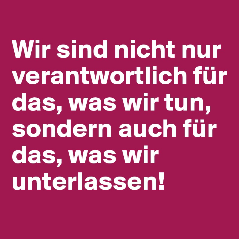 
Wir sind nicht nur verantwortlich für das, was wir tun, 
sondern auch für das, was wir unterlassen!