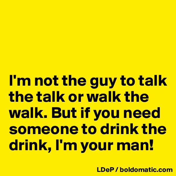 



I'm not the guy to talk the talk or walk the walk. But if you need someone to drink the drink, I'm your man!
